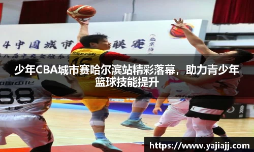 少年CBA城市赛哈尔滨站精彩落幕，助力青少年篮球技能提升