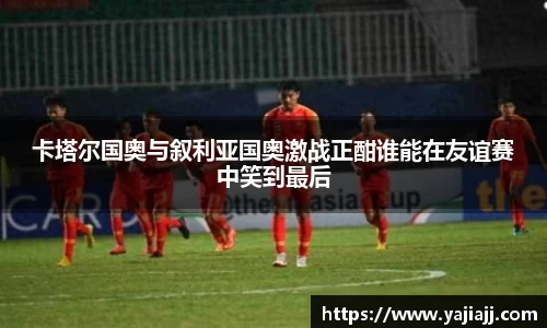 卡塔尔国奥与叙利亚国奥激战正酣谁能在友谊赛中笑到最后